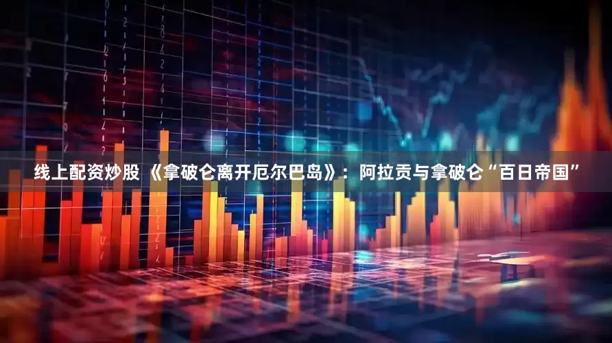 线上配资炒股 《拿破仑离开厄尔巴岛》：阿拉贡与拿破仑“百日帝国”