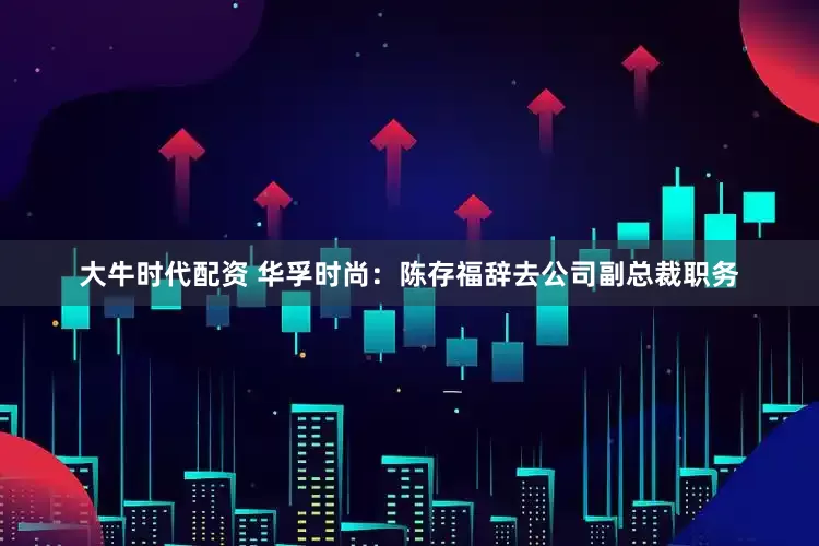 大牛时代配资 华孚时尚：陈存福辞去公司副总裁职务