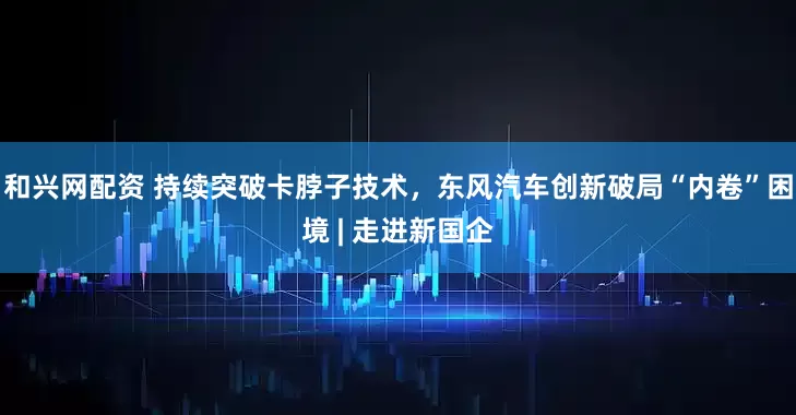和兴网配资 持续突破卡脖子技术，东风汽车创新破局“内卷”困境 | 走进新国企
