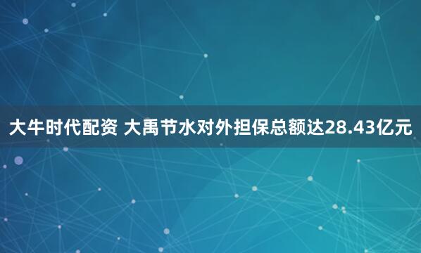 大牛时代配资 大禹节水对外担保总额达28.43亿元