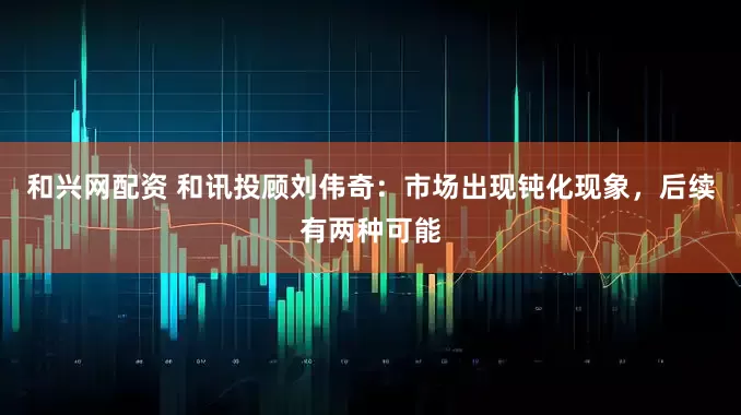 和兴网配资 和讯投顾刘伟奇：市场出现钝化现象，后续有两种可能