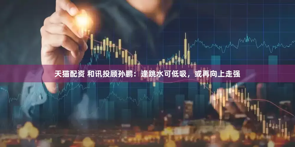 天猫配资 和讯投顾孙鹏：逢跳水可低吸，或再向上走强