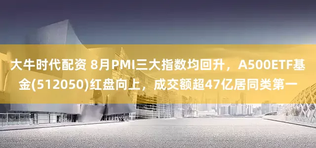 大牛时代配资 8月PMI三大指数均回升，A500ETF基金(512050)红盘向上，成交额超47亿居同类第一