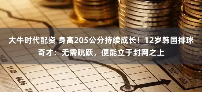 大牛时代配资 身高205公分持续成长！12岁韩国排球奇才：无需跳跃，便能立于封网之上