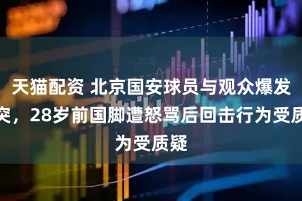 天猫配资 北京国安球员与观众爆发冲突，28岁前国脚遭怒骂后回击行为受质疑