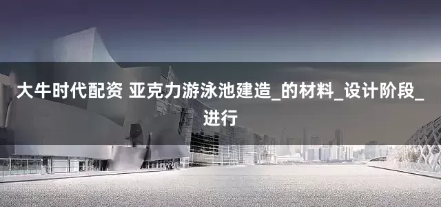 大牛时代配资 亚克力游泳池建造_的材料_设计阶段_进行