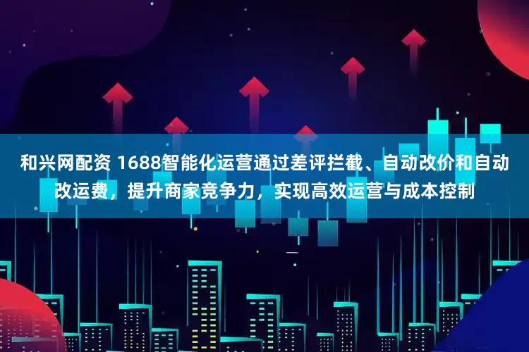 和兴网配资 1688智能化运营通过差评拦截、自动改价和自动改运费，提升商家竞争力，实现高效运营与成本控制