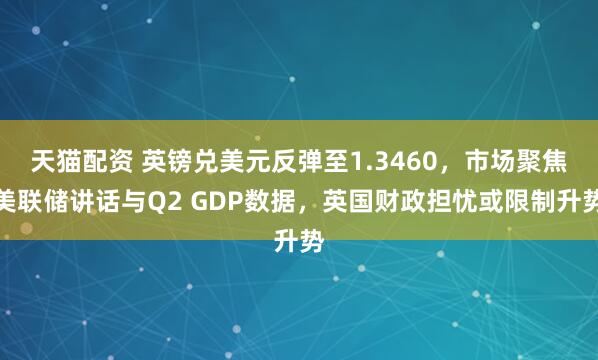 天猫配资 英镑兑美元反弹至1.3460，市场聚焦美联储讲话与Q2 GDP数据，英国财政担忧或限制升势