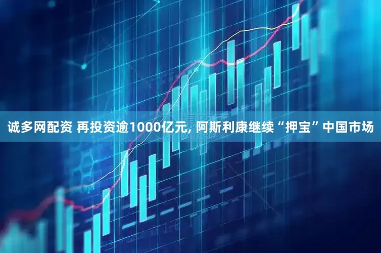 诚多网配资 再投资逾1000亿元, 阿斯利康继续“押宝”中国市场