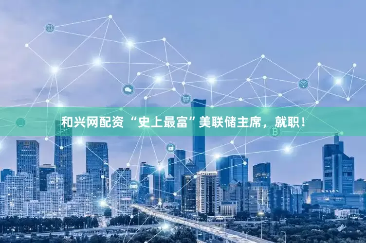 和兴网配资 “史上最富”美联储主席，就职！